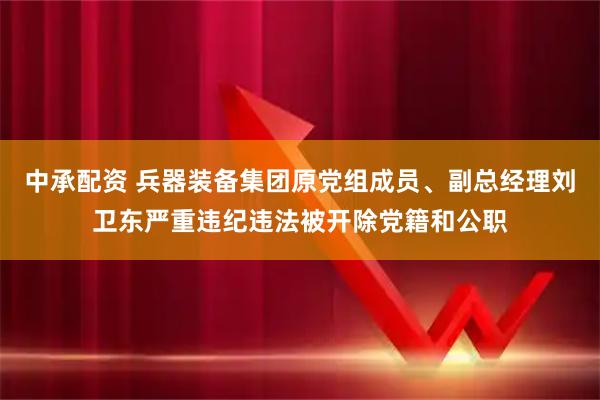 中承配资 兵器装备集团原党组成员、副总经理刘卫东严重违纪违法被开除党籍和公职