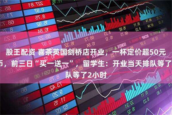 股王配资 喜茶英国剑桥店开业，一杯定价超50元人民币，前三日“买一送一”，留学生：开业当天排队等了2小时