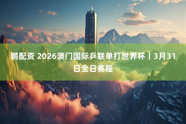鹏配资 2026澳门国际乒联单打世界杯丨3月31日全日赛程