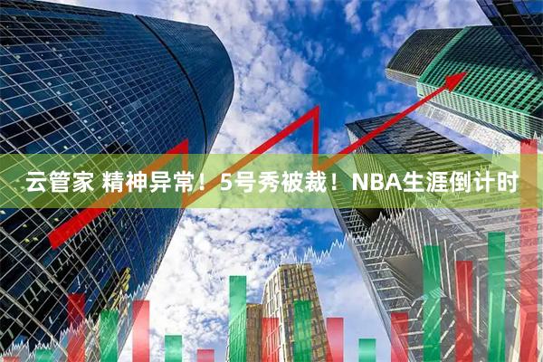 云管家 精神异常！5号秀被裁！NBA生涯倒计时