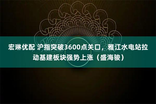 宏琳优配 沪指突破3600点关口,雅江水电站拉动基建板块强势上涨(盛海骏)