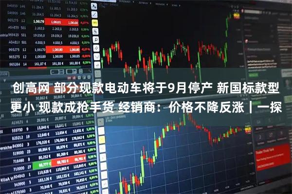 创高网 部分现款电动车将于9月停产 新国标款型更小 现款成抢手货 经销商:价格不降反涨|一探