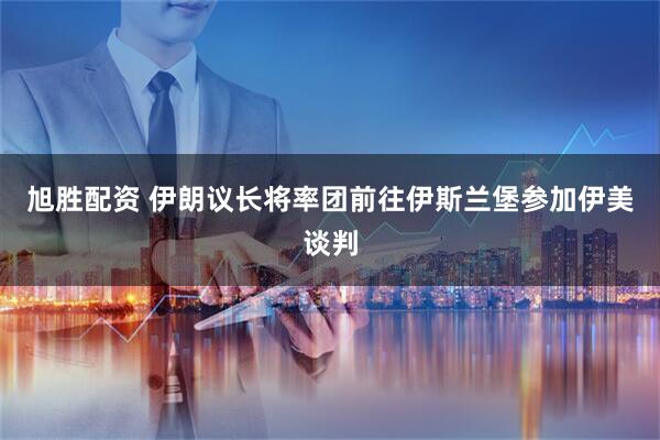 旭胜配资 伊朗议长将率团前往伊斯兰堡参加伊美谈判