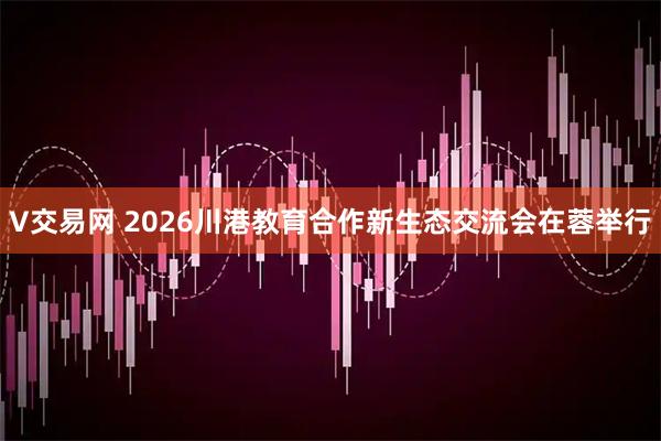 V交易网 2026川港教育合作新生态交流会在蓉举行