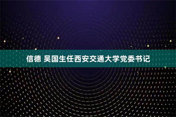 信德 吴国生任西安交通大学党委书记