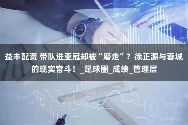 益丰配资 带队进亚冠却被“磨走”？徐正源与蓉城的现实宫斗！_足球圈_成绩_管理层
