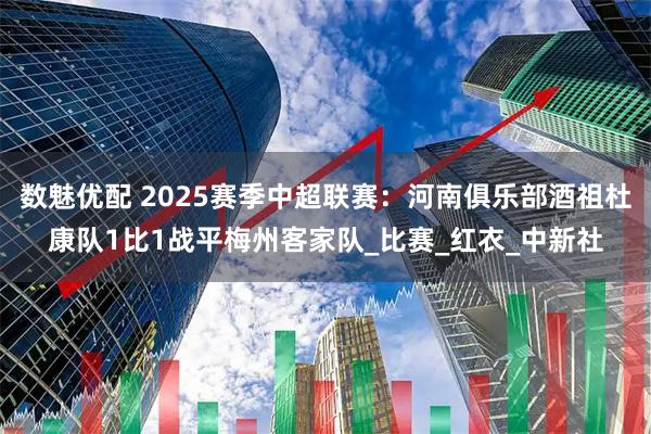 数魅优配 2025赛季中超联赛：河南俱乐部酒祖杜康队1比1战平梅州客家队_比赛_红衣_中新社