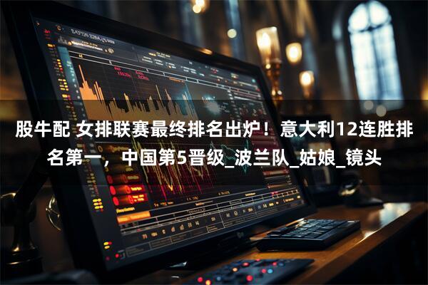 股牛配 女排联赛最终排名出炉！意大利12连胜排名第一，中国第5晋级_波兰队_姑娘_镜头